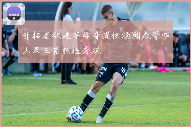 开拓者欲追字母哥提供杨瀚森等四人及三首轮选秀权