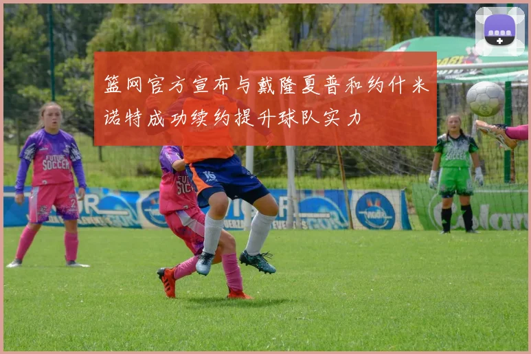 篮网官方宣布与戴隆夏普和约什米诺特成功续约提升球队实力