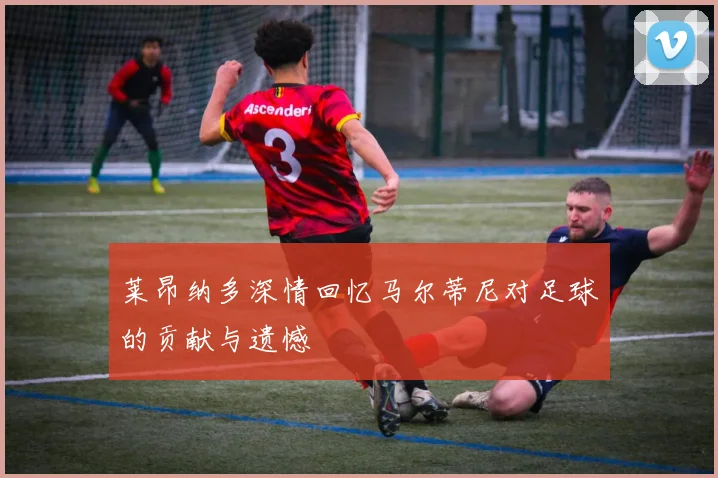 莱昂纳多深情回忆马尔蒂尼对足球的贡献与遗憾