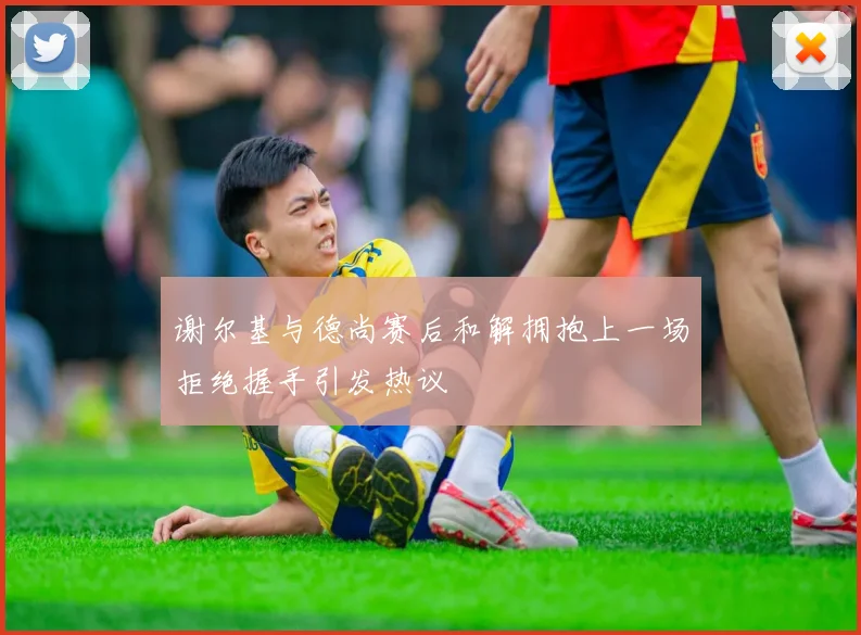 谢尔基与德尚赛后和解拥抱上一场拒绝握手引发热议