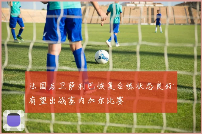 法国后卫萨利巴恢复合练状态良好有望出战塞内加尔比赛