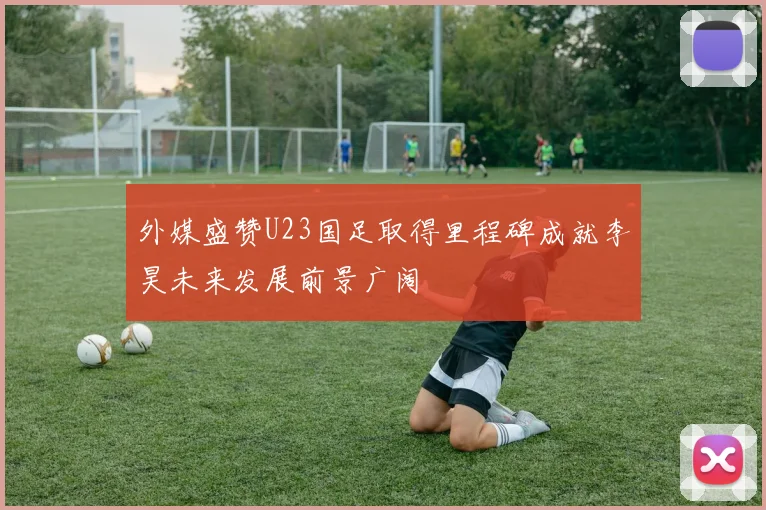 外媒盛赞U23国足取得里程碑成就李昊未来发展前景广阔