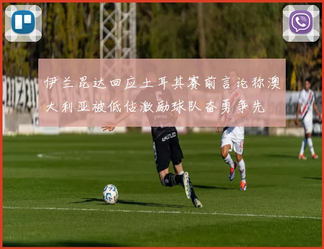 伊兰昆达回应土耳其赛前言论称澳大利亚被低估激励球队奋勇争先
