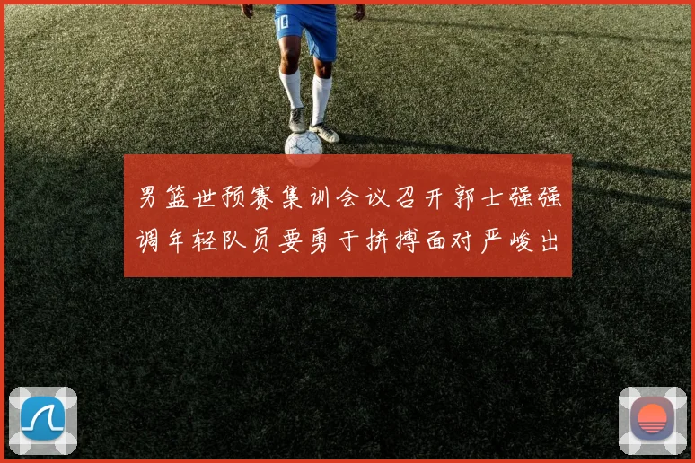 男篮世预赛集训会议召开郭士强强调年轻队员要勇于拼搏面对严峻出线形势