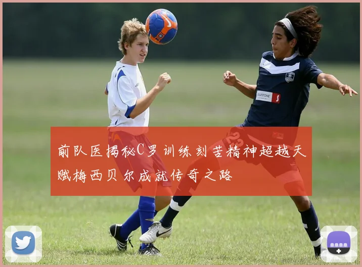 前队医揭秘C罗训练刻苦精神超越天赋梅西贝尔成就传奇之路