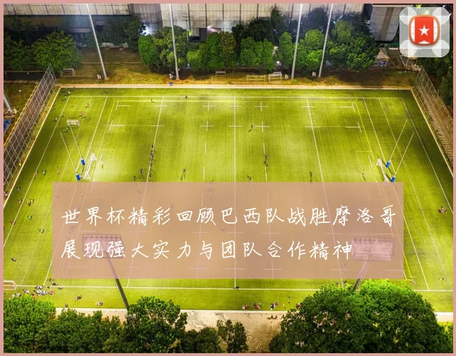 世界杯精彩回顾巴西队战胜摩洛哥展现强大实力与团队合作精神