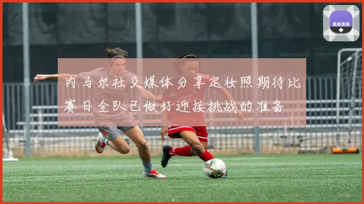 内马尔社交媒体分享定妆照期待比赛日全队已做好迎接挑战的准备