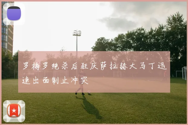 罗梅罗绝杀后狂庆萨拉赫大马丁迅速出面制止冲突