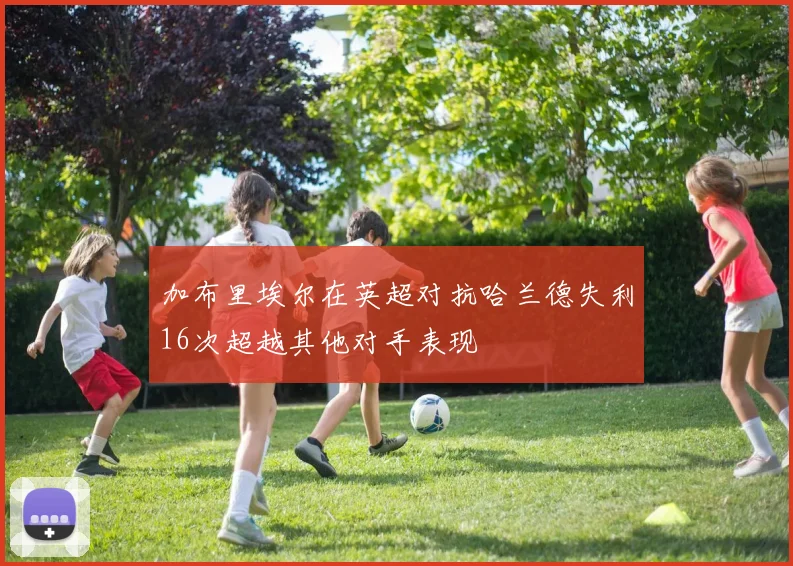 加布里埃尔在英超对抗哈兰德失利16次超越其他对手表现