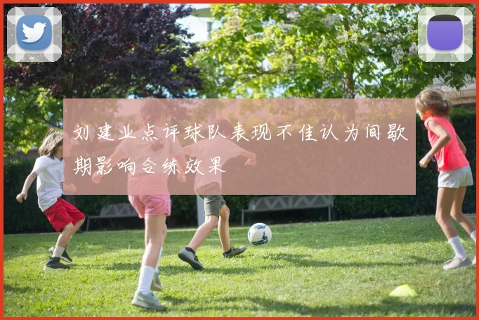 刘建业点评球队表现不佳认为间歇期影响合练效果
