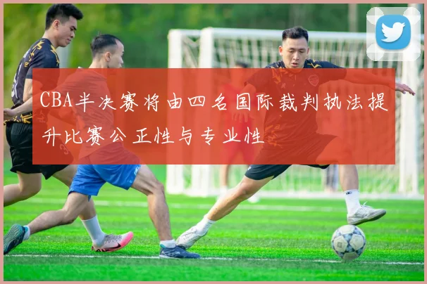 CBA半决赛将由四名国际裁判执法提升比赛公正性与专业性
