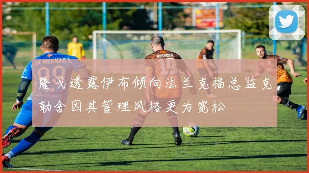 隆戈透露伊布倾向法兰克福总监克勒舍因其管理风格更为宽松