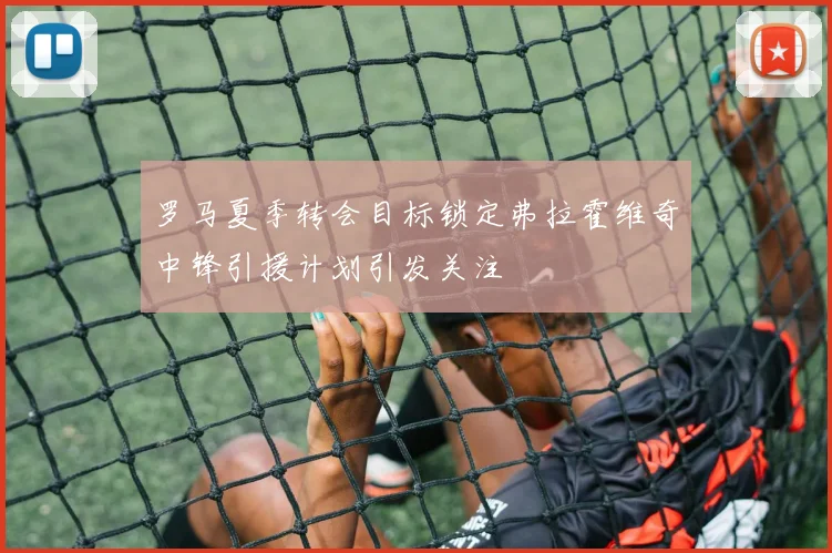 罗马夏季转会目标锁定弗拉霍维奇中锋引援计划引发关注