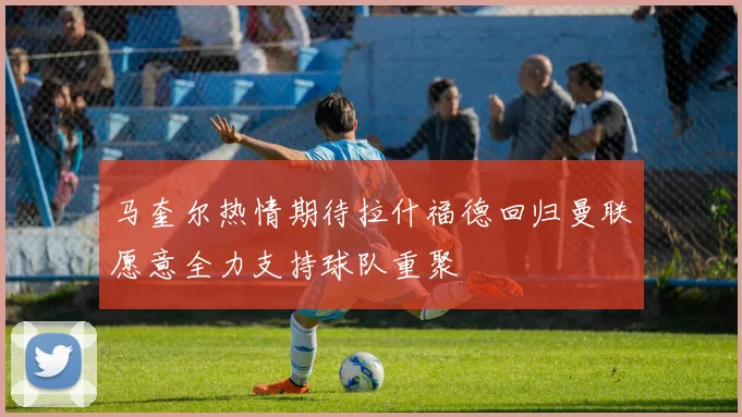 马奎尔热情期待拉什福德回归曼联愿意全力支持球队重聚