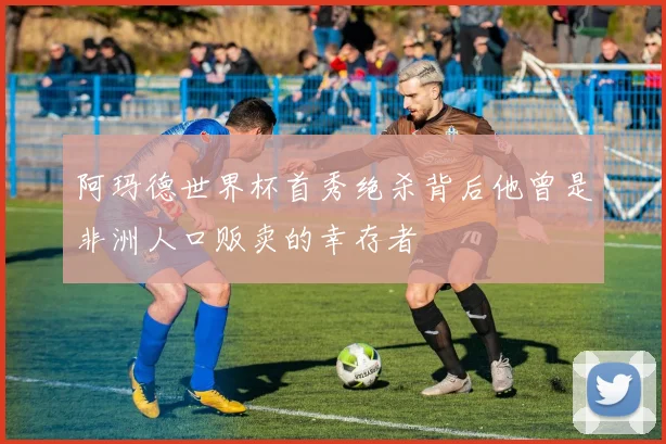 阿玛德世界杯首秀绝杀背后他曾是非洲人口贩卖的幸存者